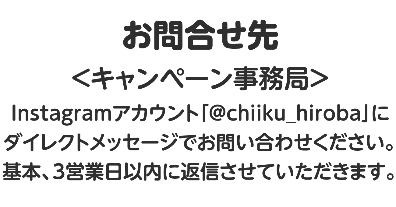 お問合せ先＜キャンペーン事務局＞Instagramアカウント「@chiiku_hiroba」にダイレクトメッセージでお問い合わせください。基本、３営業日以内に返信させていただきます。