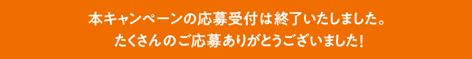 本キャンペーンの応募受付は終了いたしました。たくさんのご応募ありがとうございました！