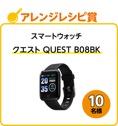 アレンジレシピ賞：スマートウォッチ「クエスト QUEST B08BK」10名様