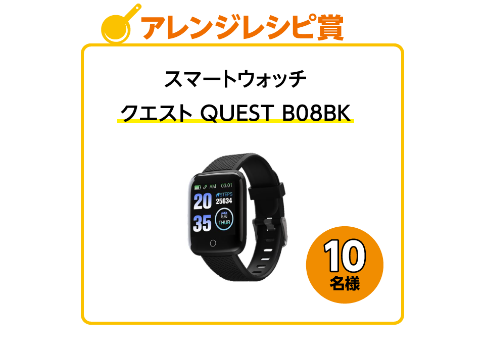 アレンジレシピ賞：スマートウォッチ「クエスト QUEST B08BK」10名様