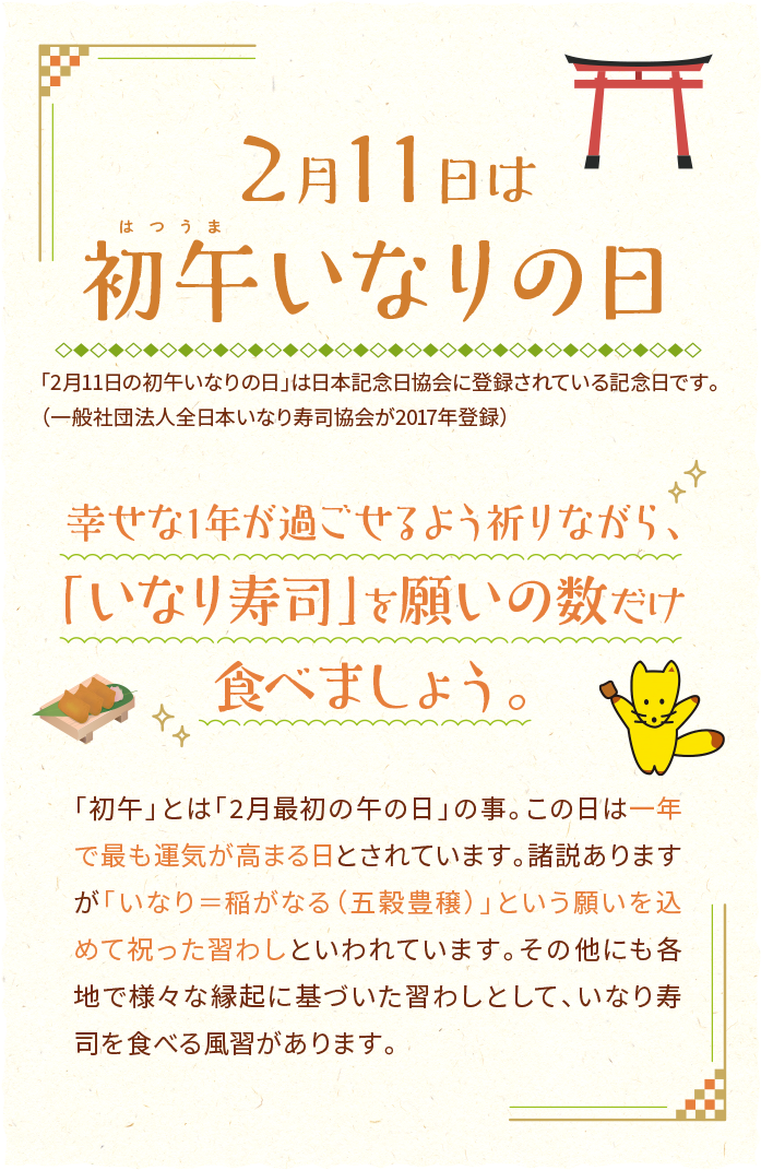 2月11日は初午いなりの日　「2月11日の初午いなりの日」は日本記念日協会に登録されている記念日です。（一般社団法人全日本いなり寿司協会が2017年登録）「初午」とは「2月最初の午の日」の事。この日は一年で最も運気が高まる日とされています。諸説ありますが「いなり＝稲がなる（五穀豊穣）」という願いを込めて祝った習わしといわれています。その他にも各地で様々な縁起に基づいた習わしとして、いなり寿司を食べる風習があります。幸せな1年が過ごせるよう祈りながら、「いなり寿司」を願いの数だけ食べましょう。