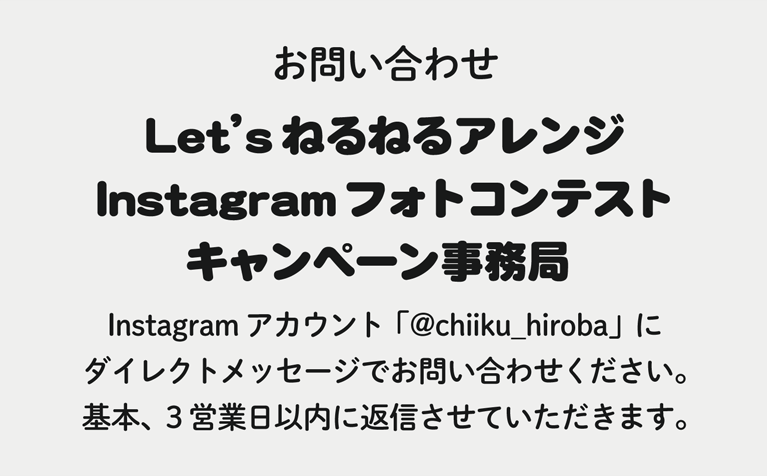 お問い合わせ＜ Let’sねるねるアレンジInstagramフォトコンテストキャンペーン事務局 ＞Instagramアカウント「@chiiku_hiroba」にダイレクトメッセージでお問い合わせください。基本、3営業日以内に返信させていただきます。