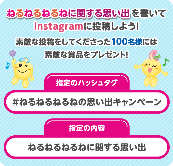 ねるねるねるねに関する思い出を書いてInstagramに投稿しよう！素敵な投稿をしてくださった100名様には素敵な賞品をプレゼント！指定のハッシュタグ：#ねるねるねるねの思い出キャンペーン 指定の内容：ねるねるねるねに関する思い出