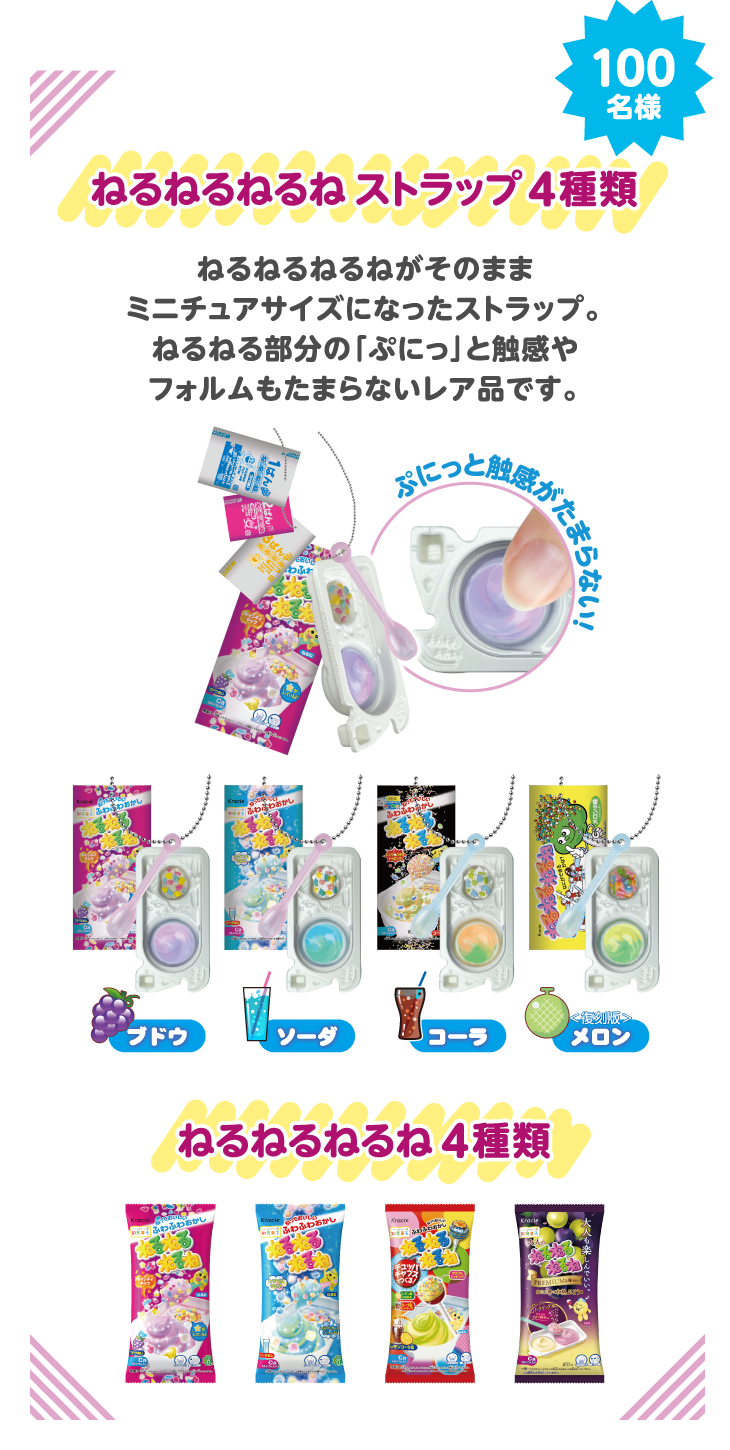 抽選で100名様に当たる！ ねるねるねるねストラップ4種類（ねるねるねるねがそのままミニチュアになったストラップ。ねるねる部分の「ぷにっ」と触感やフォルムもたまらないレア品です。）、ねるねるねるね4種類