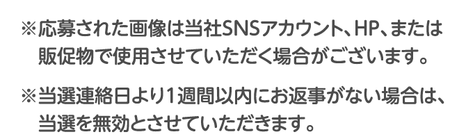 ※応募された画像は当社SNSアカウント、HP、または販促物で使用させていただく場合がございます。※当選連絡日より1週間以内にお返事がない場合は、当選を無効とさせていただきます。