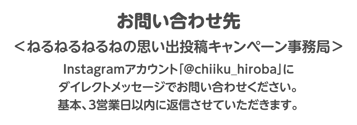 お問い合わせ先＜ねるねるねるねの思い出投稿キャンペーン事務局＞Instagramアカウント「@chiiku_hiroba」にダイレクトメッセージでお問い合わせください。基本、3営業日以内に返信させていただきます。