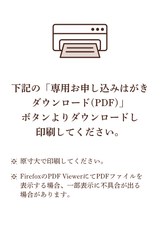 下記の「専用お申し込みはがきダウンロード(PDF)」ボタンよりダウンロードし印刷してください。 ※原寸大で印刷してください。 ※FirefoxのPDF ViewerにてPDFファイルを表示する場合、一部表示に不具合が出る場合があります。