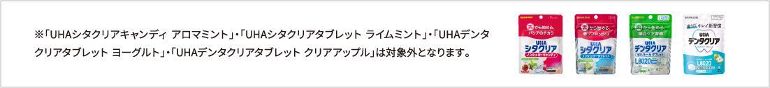 ※「UHAシタクリアキャンディ アロマミント」・「UHAシタクリアタブレット ライムミント」・「UHAデンタクリアタブレット ヨーグルト」・「UHAデンタクリアタブレット クリアアップル」は対象外となります。