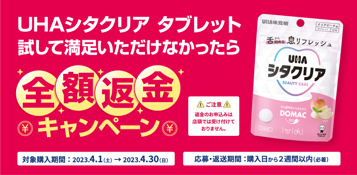 UHAシタクリアタブレット 試して満足いただけなかったら全額返金キャンペーン 対象購入期間：2023.4.1（土）→2023.4.30（日） 応募・返送期間：購入日から２週間以内（必着） ご注意 返金のお申込みは店頭では受け付けておりません。
