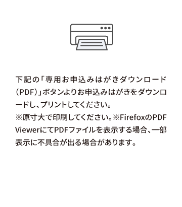 下記の「専用お申込みはがきダウンロード（PDF）」ボタンよりお申込みはがきをダウンロードし、プリントしてください。※原寸大で印刷してください。※FirefoxのPDF ViewerにてPDFファイルを表示する場合、一部表示に不具合が出る場合があります。