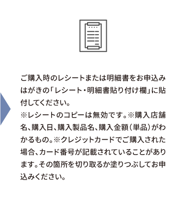 ご購入時のレシートまたは明細書をお申込みはがきの「レシート・明細書貼り付け欄」に貼付してください。※レシートのコピーは無効です。※購入店舗名、購入日、購入製品名、購入金額（単品）がわかるもの。※クレジットカードでご購入された場合、カード番号が記載されていることがあります。その箇所を切り取るか塗りつぶしてお申込みください。